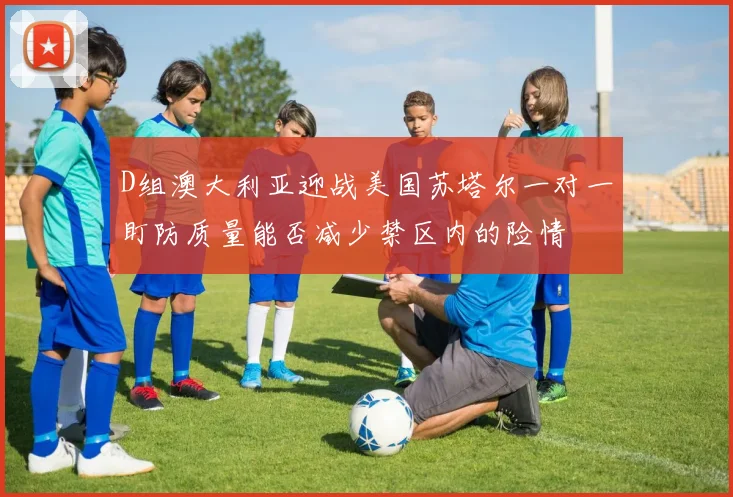 D组澳大利亚迎战美国苏塔尔一对一盯防质量能否减少禁区内的险情