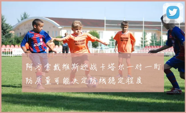 阿方索戴维斯迎战卡塔尔一对一盯防质量可能决定防线稳定程度