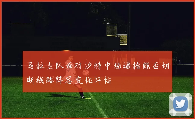 乌拉圭队面对沙特中场逼抢能否切断线路阵容变化评估