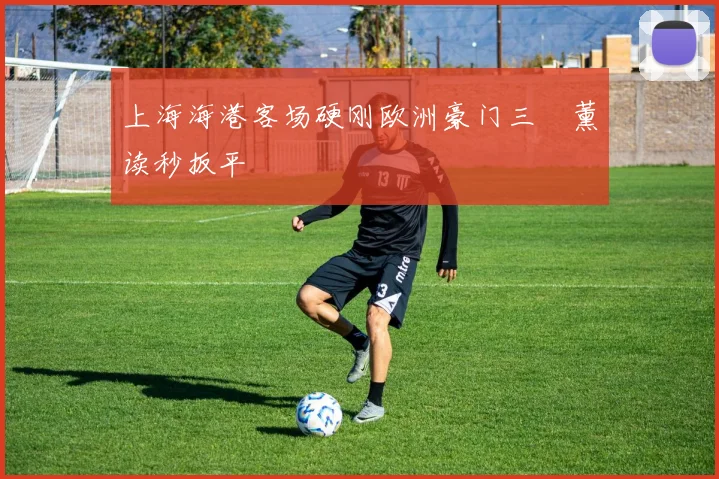 上海海港客场硬刚欧洲豪门三笘薰读秒扳平