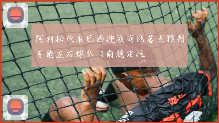 阿利松代表巴西迎战海地落点预判可能左右球队门前稳定性