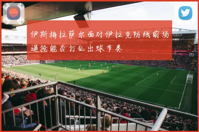 伊斯梅拉萨尔面对伊拉克防线前场逼抢能否打乱出球节奏