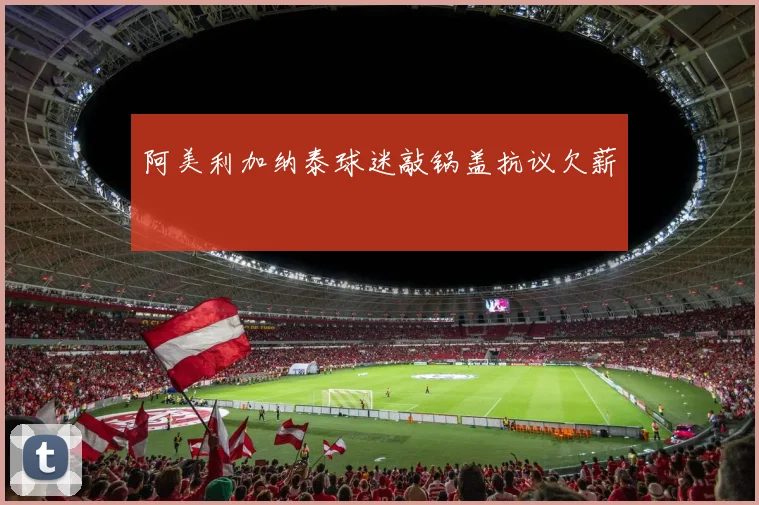 阿美利加纳泰球迷敲锅盖抗议欠薪