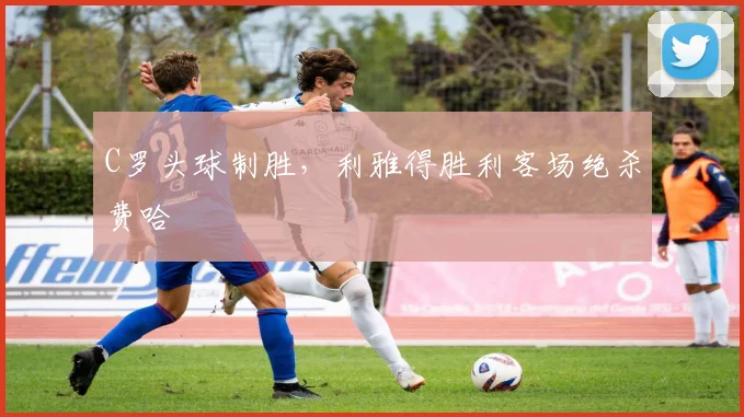 C罗头球制胜,利雅得胜利客场绝杀费哈
