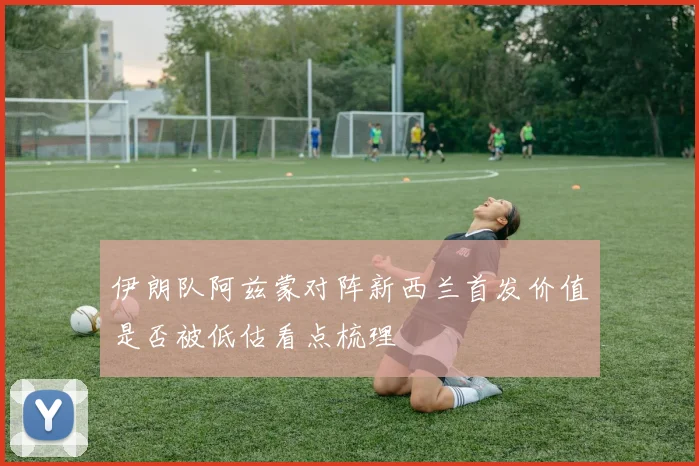 伊朗队阿兹蒙对阵新西兰首发价值是否被低估看点梳理