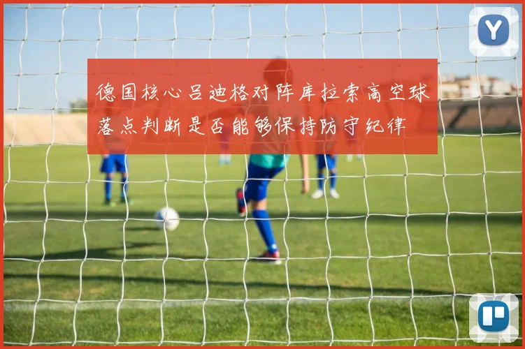 德国核心吕迪格对阵库拉索高空球落点判断是否能够保持防守纪律