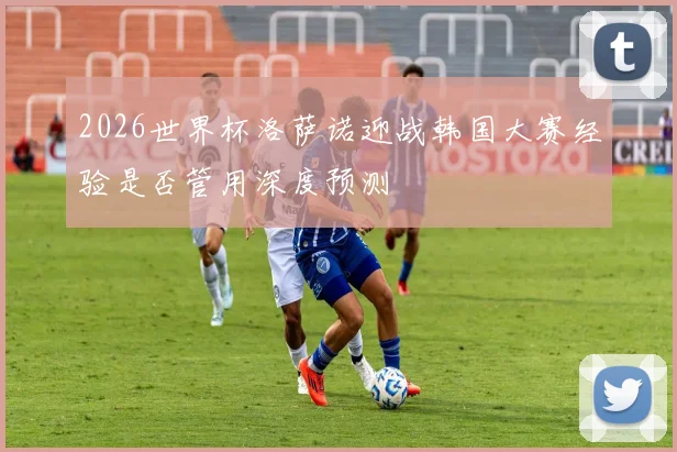 2026世界杯洛萨诺迎战韩国大赛经验是否管用深度预测