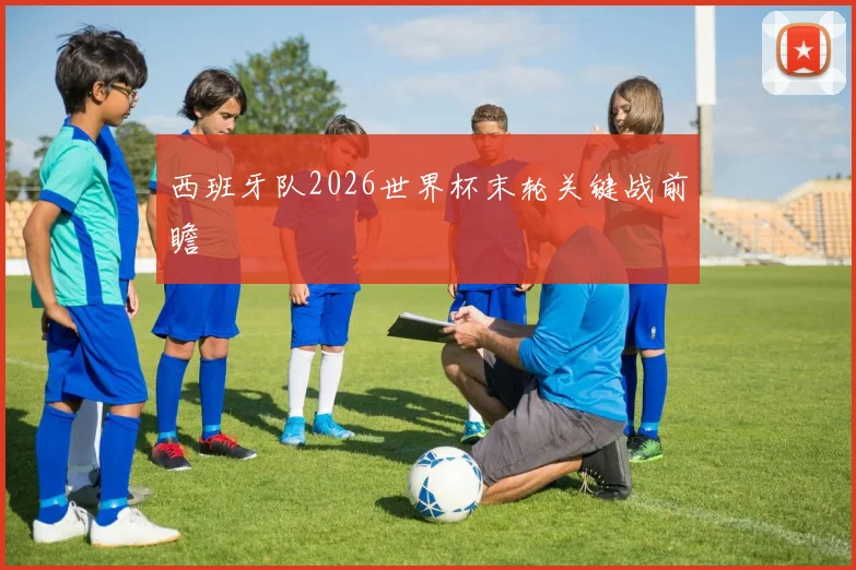 西班牙队2026世界杯末轮关键战前瞻