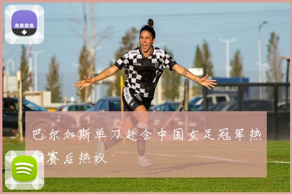 巴尔加斯单刀赴会中国女足冠军热门赛后热议