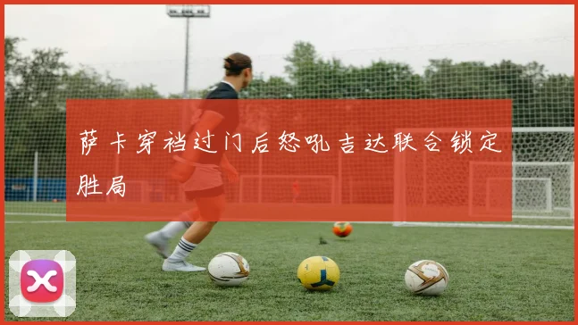 萨卡穿裆过门后怒吼吉达联合锁定胜局