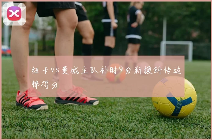 纽卡vs曼城主队补时9分新援斜传边锋得分