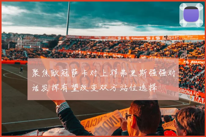 聚焦欧冠萨卡对上邓弗里斯强强对话发挥有望改变双方站位选择