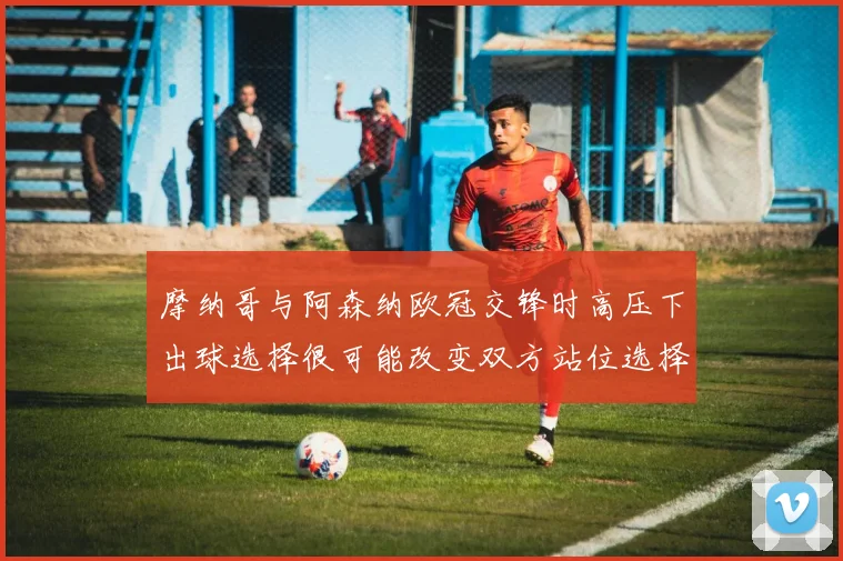 摩纳哥与阿森纳欧冠交锋时高压下出球选择很可能改变双方站位选择