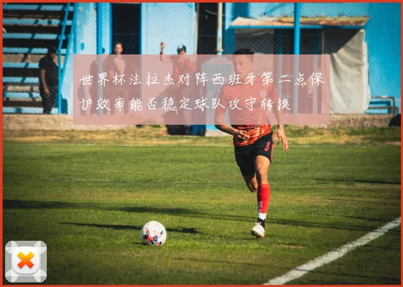 世界杯法拉杰对阵西班牙第二点保护效率能否稳定球队攻守转换