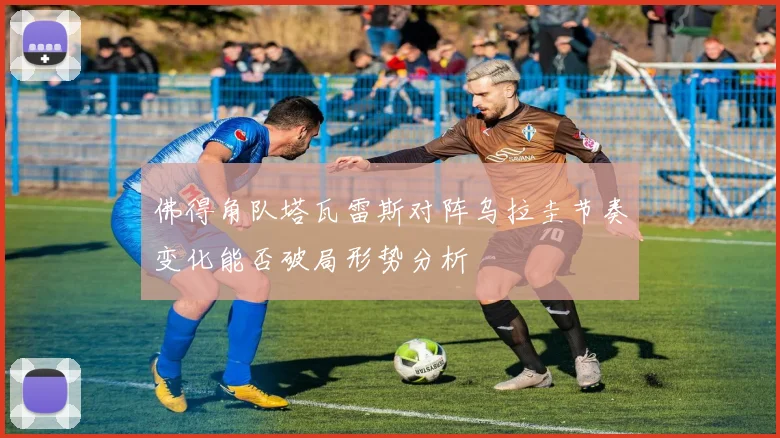 佛得角队塔瓦雷斯对阵乌拉圭节奏变化能否破局形势分析