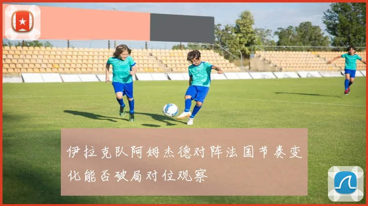 伊拉克队阿姆杰德对阵法国节奏变化能否破局对位观察