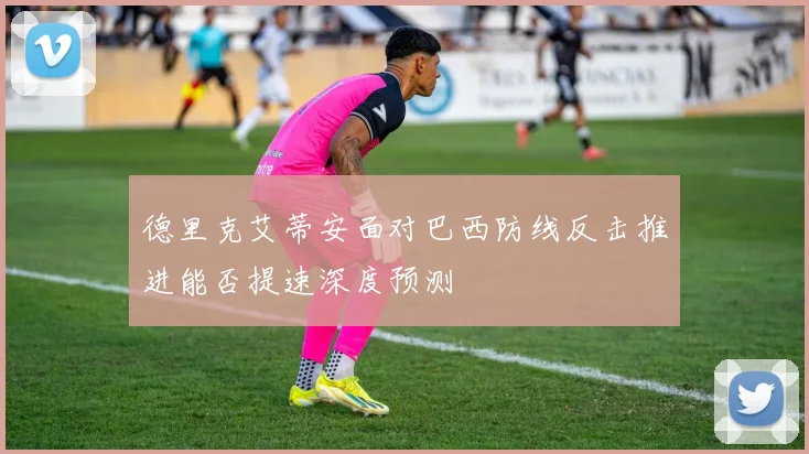 德里克艾蒂安面对巴西防线反击推进能否提速深度预测