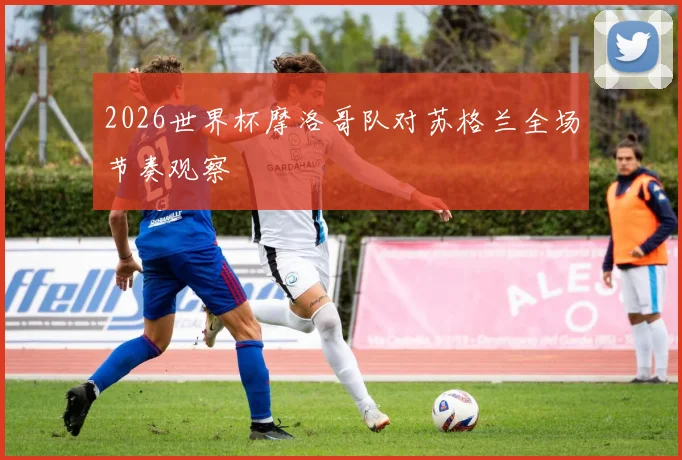 2026世界杯摩洛哥队对苏格兰全场节奏观察